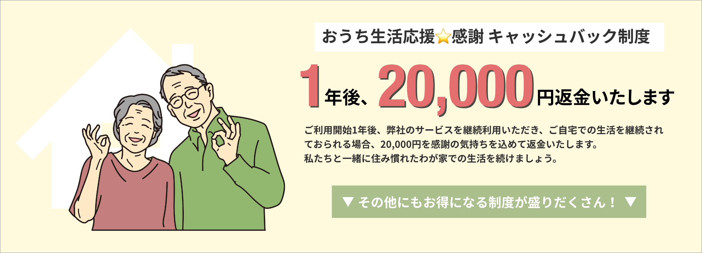 おうち生活応援☆感謝 キャッシュバック制度ー1年後、20,000円返金いたします。ご利用開始1年後、弊社のサービスを継続利用いただき、ご自宅での生活を継続されておられる場合、20,000円を感謝の気持ちを込めて返金いたします。私たちと一緒に住み慣れたわが家での生活を続けましょう。
その他にもお得になる制度が盛りだくさん！
