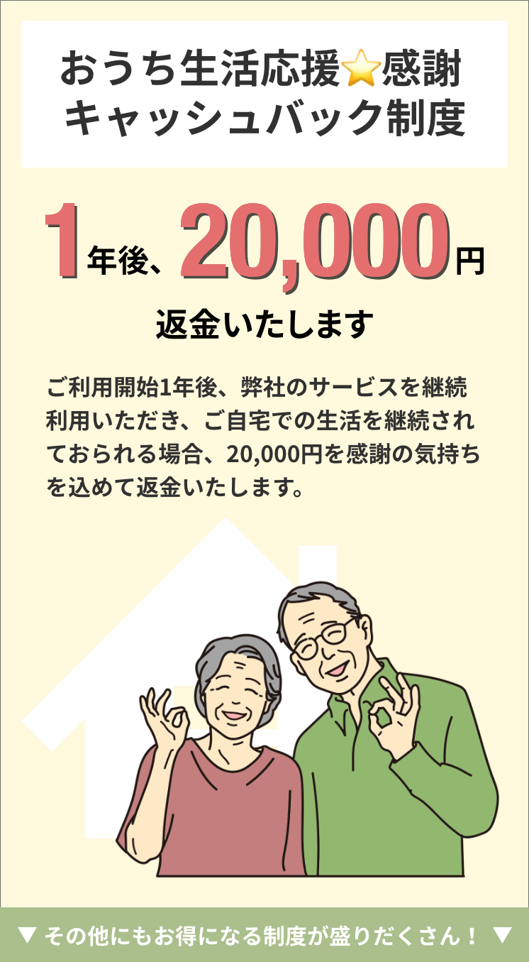 おうち生活応援☆感謝 キャッシュバック制度ー1年後、20,000円返金いたします。ご利用開始1年後、弊社のサービスを継続利用いただき、ご自宅での生活を継続されておられる場合、20,000円を感謝の気持ちを込めて返金いたします。私たちと一緒に住み慣れたわが家での生活を続けましょう。
その他にもお得になる制度が盛りだくさん！