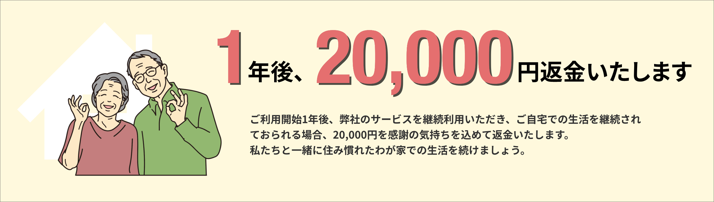 1年後、20,000円返金いたします。ご利用開始1年後、弊社のサービスを継続利用いただき、ご自宅での生活を継続されておられる場合、20,000円を感謝の気持ちを込めて返金いたします。私たちと一緒に住み慣れたわが家での生活を続けましょう。